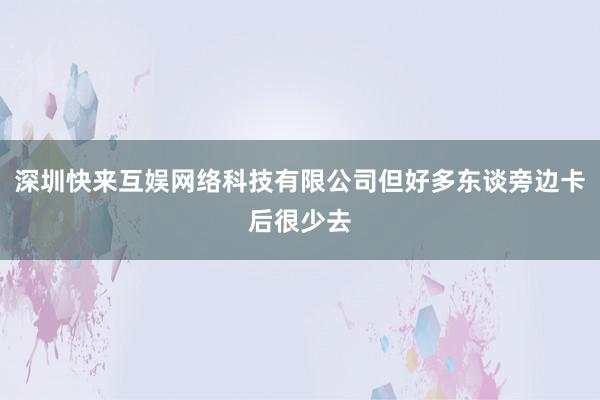 深圳快来互娱网络科技有限公司但好多东谈旁边卡后很少去