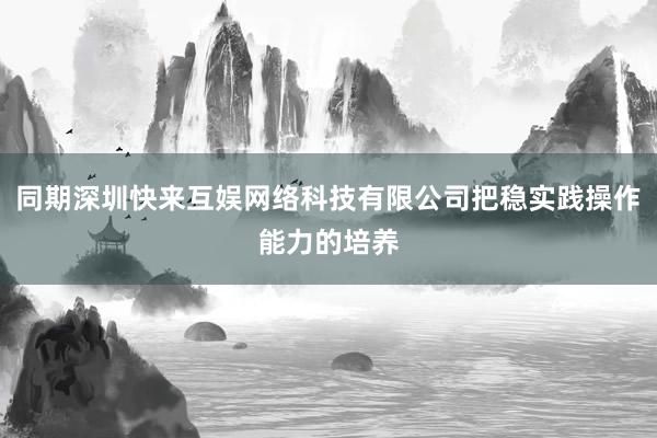 同期深圳快来互娱网络科技有限公司把稳实践操作能力的培养